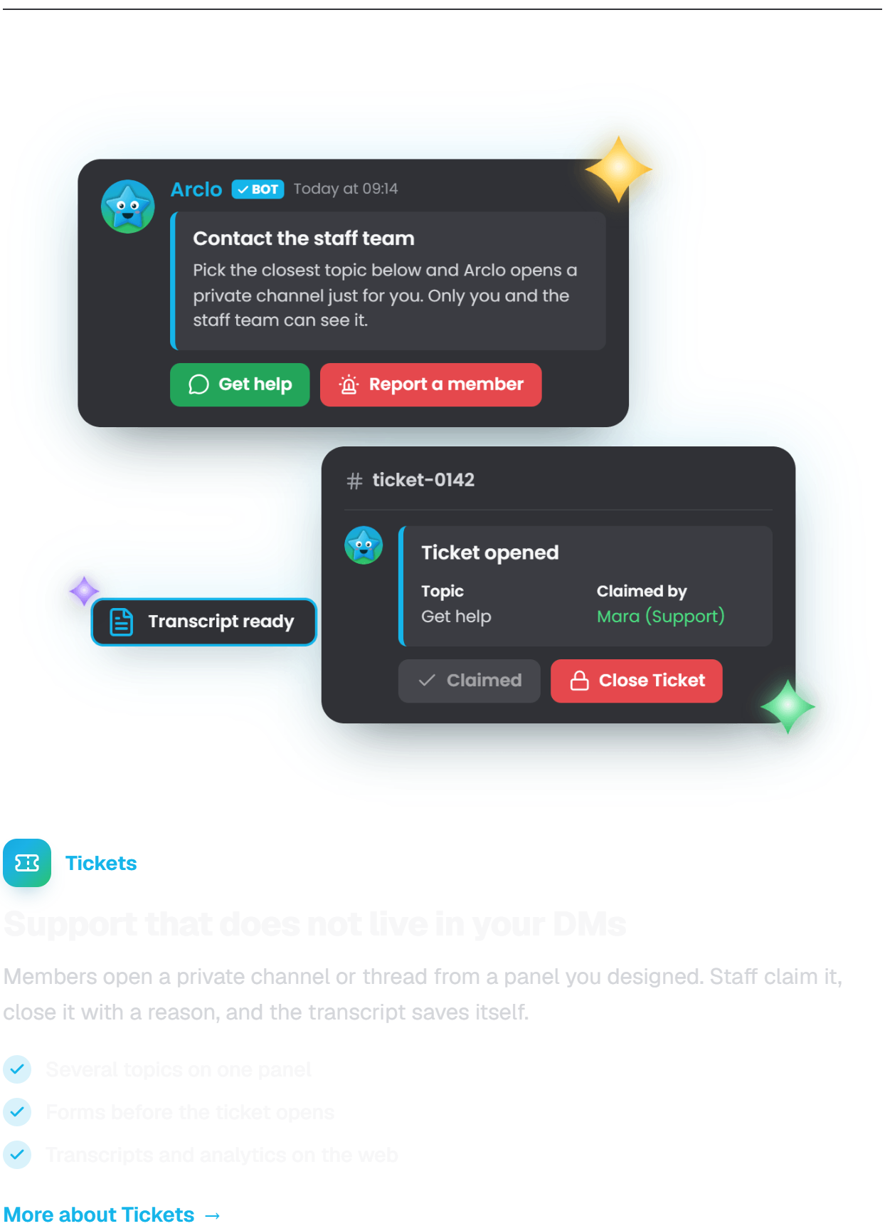 Tickets. Support that does not live in your DMs. Members open a private channel or thread from a panel you designed. Staff claim it, close it with a reason, and the transcript saves itself. Several topics on one panel. Forms before the ticket opens. Transcripts and analytics on the web.